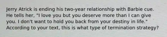 Jerry Atrick is ending his two-year relationship with Barbie cue. He tells her, "I love you but you deserve more than I can give you. I don't want to hold you back from your destiny in life." According to your text, this is what type of termination strategy?