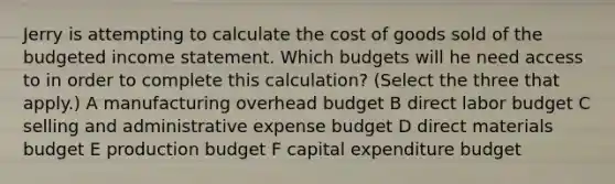 Jerry is attempting to calculate the cost of goods sold of the <a href='https://www.questionai.com/knowledge/kWVg0aX6D7-budgeted-income-statement' class='anchor-knowledge'>budgeted income statement</a>. Which budgets will he need access to in order to complete this calculation? (Select the three that apply.) A manufacturing overhead budget B direct labor budget C selling and administrative expense budget D direct materials budget E production budget F capital expenditure budget