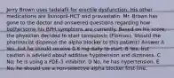 Jerry Brown uses tadalafil for erectile dysfunction. His other medications are lisinopril-HCT and pravastatin. Mr. Brown has gone to the doctor and answered questions regarding how bothersome his BPH symptoms are currently. Based on his score, the physician decided to start tamsulosin (Flomax). Should the pharmacist dispense the alpha blocker to this patient? Answer A Yes, but he should receive 0.8 mg daily to start. B Yes, but caution is advised about additive hypotension and dizziness. C No; he is using a PDE-5 inhibitor. D No, he has hypertension. E No, he should use a non-selective alpha blocker first-line.