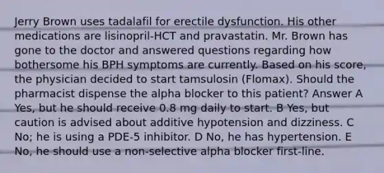 Jerry Brown uses tadalafil for erectile dysfunction. His other medications are lisinopril-HCT and pravastatin. Mr. Brown has gone to the doctor and answered questions regarding how bothersome his BPH symptoms are currently. Based on his score, the physician decided to start tamsulosin (Flomax). Should the pharmacist dispense the alpha blocker to this patient? Answer A Yes, but he should receive 0.8 mg daily to start. B Yes, but caution is advised about additive hypotension and dizziness. C No; he is using a PDE-5 inhibitor. D No, he has hypertension. E No, he should use a non-selective alpha blocker first-line.