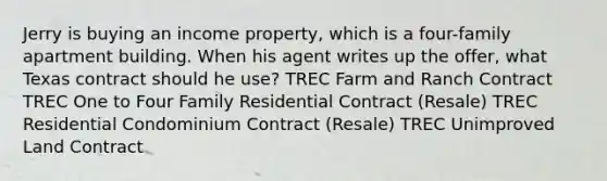 Jerry is buying an income property, which is a four-family apartment building. When his agent writes up the offer, what Texas contract should he use? TREC Farm and Ranch Contract TREC One to Four Family Residential Contract (Resale) TREC Residential Condominium Contract (Resale) TREC Unimproved Land Contract