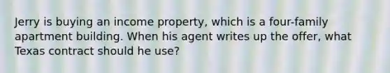 Jerry is buying an income property, which is a four-family apartment building. When his agent writes up the offer, what Texas contract should he use?