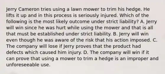 Jerry Cameron tries using a lawn mower to trim his hedge. He lifts it up and in this process is seriously injured. Which of the following is the most likely outcome under strict liability? A. Jerry will win since he was hurt while using the mower and that is all that must be established under strict liability. B. Jerry will win even though he was aware of the risk that his action imposed. C. The company will lose if Jerry proves that the product had defects which caused him injury. D. The company will win if it can prove that using a mower to trim a hedge is an improper and unforeseeable use.