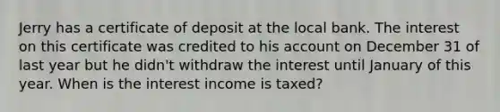 Jerry has a certificate of deposit at the local bank. The interest on this certificate was credited to his account on December 31 of last year but he didn't withdraw the interest until January of this year. When is the interest income is taxed?