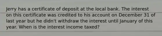 Jerry has a certificate of deposit at the local bank. The interest on this certificate was credited to his ac<a href='https://www.questionai.com/knowledge/kIt7oUhyhX-count-on' class='anchor-knowledge'>count on</a> December 31 of last year but he didn't withdraw the interest until January of this year. When is the interest income taxed?