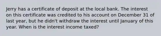 Jerry has a certificate of deposit at the local bank. The interest on this certificate was credited to his account on December 31 of last year, but he didn't withdraw the interest until January of this year. When is the interest income taxed?