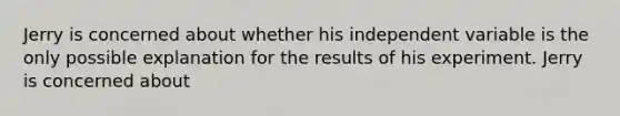 Jerry is concerned about whether his independent variable is the only possible explanation for the results of his experiment. Jerry is concerned about