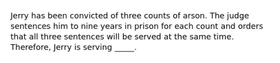 Jerry has been convicted of three counts of arson. The judge sentences him to nine years in prison for each count and orders that all three sentences will be served at the same time. Therefore, Jerry is serving _____.