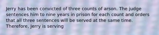 Jerry has been convicted of three counts of arson. The judge sentences him to nine years in prison for each count and orders that all three sentences will be served at the same time. Therefore, Jerry is serving