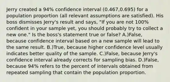 Jerry created a 94% confidence interval (0.467,0.695) for a population proportion (all relevant assumptions are satisfied). His boss dismisses Jerry's result and says, "If you are not 100% confident in your sample yet, you should probably try to collect a new one." Is the boss's statement true or false? A.)False, because confidence interval based on a new sample will lead to the same result. B.)True, because higher confidence level usually indicates better quality of the sample. C.)False, because Jerry's confidence interval already corrects for sampling bias. D.)False, because 94% refers to the percent of intervals obtained from repeated sampling that contain the population proportion.