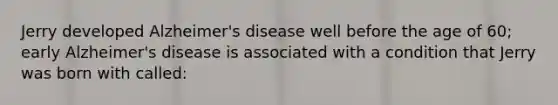 Jerry developed Alzheimer's disease well before the age of 60; early Alzheimer's disease is associated with a condition that Jerry was born with called: