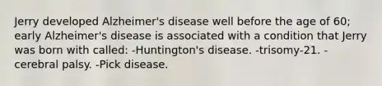 Jerry developed Alzheimer's disease well before the age of 60; early Alzheimer's disease is associated with a condition that Jerry was born with called: -Huntington's disease. -trisomy-21. -cerebral palsy. -Pick disease.