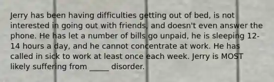 Jerry has been having difficulties getting out of bed, is not interested in going out with friends, and doesn't even answer the phone. He has let a number of bills go unpaid, he is sleeping 12-14 hours a day, and he cannot concentrate at work. He has called in sick to work at least once each week. Jerry is MOST likely suffering from _____ disorder.