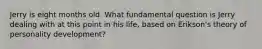 Jerry is eight months old. What fundamental question is Jerry dealing with at this point in his life, based on Erikson's theory of personality development?