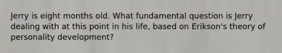 Jerry is eight months old. What fundamental question is Jerry dealing with at this point in his life, based on Erikson's theory of personality development?