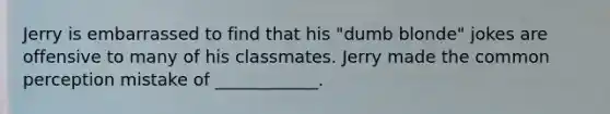 Jerry is embarrassed to find that his "dumb blonde" jokes are offensive to many of his classmates. Jerry made the common perception mistake of ____________.