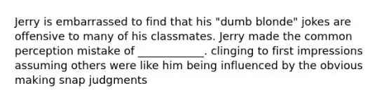 Jerry is embarrassed to find that his "dumb blonde" jokes are offensive to many of his classmates. Jerry made the common perception mistake of ____________. clinging to first impressions assuming others were like him being influenced by the obvious making snap judgments