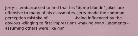 Jerry is embarrassed to find that his "dumb blonde" jokes are offensive to many of his classmates. Jerry made the common perception mistake of ____________. -being influenced by the obvious -clinging to first impressions -making snap judgments -assuming others were like him