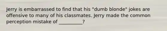 Jerry is embarrassed to find that his "dumb blonde" jokes are offensive to many of his classmates. Jerry made the common perception mistake of __________?