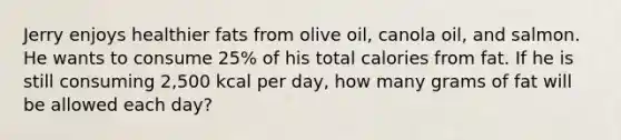 Jerry enjoys healthier fats from olive oil, canola oil, and salmon. He wants to consume 25% of his total calories from fat. If he is still consuming 2,500 kcal per day, how many grams of fat will be allowed each day?