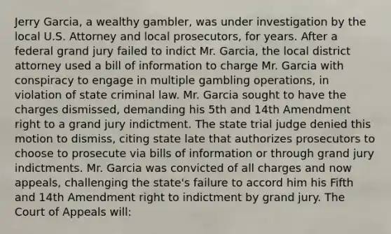 Jerry Garcia, a wealthy gambler, was under investigation by the local U.S. Attorney and local prosecutors, for years. After a federal grand jury failed to indict Mr. Garcia, the local district attorney used a bill of information to charge Mr. Garcia with conspiracy to engage in multiple gambling operations, in violation of state criminal law. Mr. Garcia sought to have the charges dismissed, demanding his 5th and 14th Amendment right to a grand jury indictment. The state trial judge denied this motion to dismiss, citing state late that authorizes prosecutors to choose to prosecute via bills of information or through grand jury indictments. Mr. Garcia was convicted of all charges and now appeals, challenging the state's failure to accord him his Fifth and 14th Amendment right to indictment by grand jury. The Court of Appeals will: