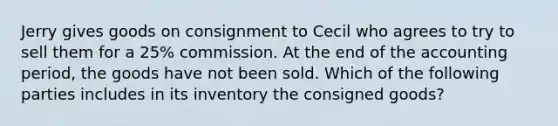 Jerry gives goods on consignment to Cecil who agrees to try to sell them for a 25% commission. At the end of the accounting period, the goods have not been sold. Which of the following parties includes in its inventory the consigned goods?