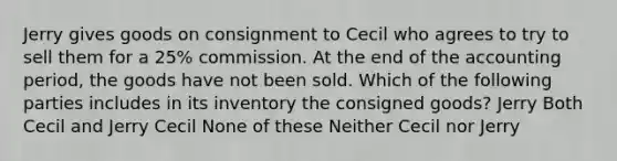 Jerry gives goods on consignment to Cecil who agrees to try to sell them for a 25% commission. At the end of the accounting period, the goods have not been sold. Which of the following parties includes in its inventory the consigned goods? Jerry Both Cecil and Jerry Cecil None of these Neither Cecil nor Jerry