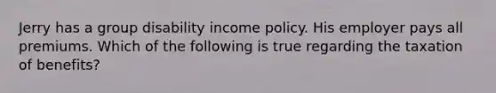 Jerry has a group disability income policy. His employer pays all premiums. Which of the following is true regarding the taxation of benefits?