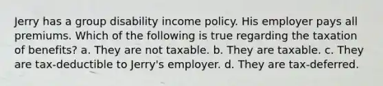 Jerry has a group disability income policy. His employer pays all premiums. Which of the following is true regarding the taxation of benefits? a. They are not taxable. b. They are taxable. c. They are tax-deductible to Jerry's employer. d. They are tax-deferred.