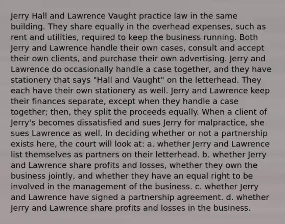 Jerry Hall and Lawrence Vaught practice law in the same building. They share equally in the overhead expenses, such as rent and utilities, required to keep the business running. Both Jerry and Lawrence handle their own cases, consult and accept their own clients, and purchase their own advertising. Jerry and Lawrence do occasionally handle a case together, and they have stationery that says "Hall and Vaught" on the letterhead. They each have their own stationery as well. Jerry and Lawrence keep their finances separate, except when they handle a case together; then, they split the proceeds equally. When a client of Jerry's becomes dissatisfied and sues Jerry for malpractice, she sues Lawrence as well. In deciding whether or not a partnership exists here, the court will look at: a. whether Jerry and Lawrence list themselves as partners on their letterhead. b. whether Jerry and Lawrence share profits and losses, whether they own the business jointly, and whether they have an equal right to be involved in the management of the business. c. whether Jerry and Lawrence have signed a partnership agreement. d. whether Jerry and Lawrence share profits and losses in the business.