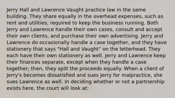 Jerry Hall and Lawrence Vaught practice law in the same building. They share equally in the overhead expenses, such as rent and utilities, required to keep the business running. Both Jerry and Lawrence handle their own cases, consult and accept their own clients, and purchase their own advertising. Jerry and Lawrence do occasionally handle a case together, and they have stationery that says "Hall and Vaught" on the letterhead. They each have their own stationery as well. Jerry and Lawrence keep their finances separate, except when they handle a case together; then, they split the proceeds equally. When a client of Jerry's becomes dissatisfied and sues Jerry for malpractice, she sues Lawrence as well. In deciding whether or not a partnership exists here, the court will look at: