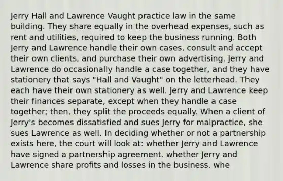 Jerry Hall and Lawrence Vaught practice law in the same building. They share equally in the overhead expenses, such as rent and utilities, required to keep the business running. Both Jerry and Lawrence handle their own cases, consult and accept their own clients, and purchase their own advertising. Jerry and Lawrence do occasionally handle a case together, and they have stationery that says "Hall and Vaught" on the letterhead. They each have their own stationery as well. Jerry and Lawrence keep their finances separate, except when they handle a case together; then, they split the proceeds equally. When a client of Jerry's becomes dissatisfied and sues Jerry for malpractice, she sues Lawrence as well. In deciding whether or not a partnership exists here, the court will look at: whether Jerry and Lawrence have signed a partnership agreement. whether Jerry and Lawrence share profits and losses in the business. whe