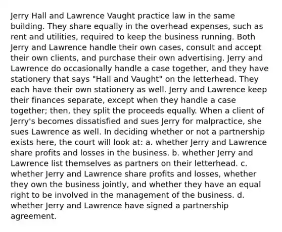 Jerry Hall and Lawrence Vaught practice law in the same building. They share equally in the overhead expenses, such as rent and utilities, required to keep the business running. Both Jerry and Lawrence handle their own cases, consult and accept their own clients, and purchase their own advertising. Jerry and Lawrence do occasionally handle a case together, and they have stationery that says "Hall and Vaught" on the letterhead. They each have their own stationery as well. Jerry and Lawrence keep their finances separate, except when they handle a case together; then, they split the proceeds equally. When a client of Jerry's becomes dissatisfied and sues Jerry for malpractice, she sues Lawrence as well. In deciding whether or not a partnership exists here, the court will look at: a. whether Jerry and Lawrence share profits and losses in the business. b. whether Jerry and Lawrence list themselves as partners on their letterhead. c. whether Jerry and Lawrence share profits and losses, whether they own the business jointly, and whether they have an equal right to be involved in the management of the business. d. whether Jerry and Lawrence have signed a partnership agreement.