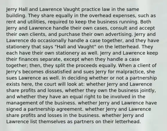 Jerry Hall and Lawrence Vaught practice law in the same building. They share equally in the overhead expenses, such as rent and utilities, required to keep the business running. Both Jerry and Lawrence handle their own cases, consult and accept their own clients, and purchase their own advertising. Jerry and Lawrence do occasionally handle a case together, and they have stationery that says "Hall and Vaught" on the letterhead. They each have their own stationery as well. Jerry and Lawrence keep their finances separate, except when they handle a case together; then, they split the proceeds equally. When a client of Jerry's becomes dissatisfied and sues Jerry for malpractice, she sues Lawrence as well. In deciding whether or not a partnership exists here, the court will look at: whether Jerry and Lawrence share profits and losses, whether they own the business jointly, and whether they have an equal right to be involved in the management of the business. whether Jerry and Lawrence have signed a partnership agreement. whether Jerry and Lawrence share profits and losses in the business. whether Jerry and Lawrence list themselves as partners on their letterhead.