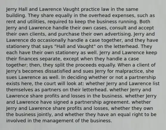 Jerry Hall and Lawrence Vaught practice law in the same building. They share equally in the overhead expenses, such as rent and utilities, required to keep the business running. Both Jerry and Lawrence handle their own cases, consult and accept their own clients, and purchase their own advertising. Jerry and Lawrence do occasionally handle a case together, and they have stationery that says "Hall and Vaught" on the letterhead. They each have their own stationery as well. Jerry and Lawrence keep their finances separate, except when they handle a case together; then, they split the proceeds equally. When a client of Jerry's becomes dissatisfied and sues Jerry for malpractice, she sues Lawrence as well. In deciding whether or not a partnership exists here, the court will look at: whether Jerry and Lawrence list themselves as partners on their letterhead. whether Jerry and Lawrence share profits and losses in the business. whether Jerry and Lawrence have signed a partnership agreement. whether Jerry and Lawrence share profits and losses, whether they own the business jointly, and whether they have an equal right to be involved in the management of the business.