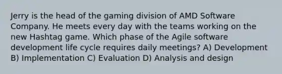 Jerry is the head of the gaming division of AMD Software Company. He meets every day with the teams working on the new Hashtag game. Which phase of the Agile software development life cycle requires daily meetings? A) Development B) Implementation C) Evaluation D) Analysis and design