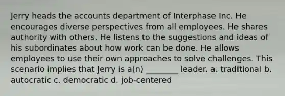 Jerry heads the accounts department of Interphase Inc. He encourages diverse perspectives from all employees. He shares authority with others. He listens to the suggestions and ideas of his subordinates about how work can be done. He allows employees to use their own approaches to solve challenges. This scenario implies that Jerry is a(n) ________ leader. a. traditional b. autocratic c. democratic d. job-centered