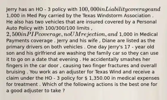 Jerry has an HO - 3 policy with 100,000 in Liability coverage and 1,000 in Med Pay carried by the Texas Windstorm Association . He also has two vehicles that are insured covered by a Personal Auto Policy with 100/300/100 limits , 2,500 in PIP coverage , no UM rejection , and 1,000 in Medical Payments coverage . Jerry and his wife , Diane are listed as the primary drivers on both vehicles . One day Jerry's 17 - year old son and his girlfriend are washing the family car so they can use it to go on a date that evening . He accidentally smashes her fingers in the car door , causing two finger fractures and overall bruising . You work as an adjuster for Texas Wind and receive a claim under the HO - 3 policy for  1,350.00 in medical expenses for treatment . Which of the following actions is the best one for a good adjuster to take ?