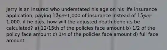 Jerry is an insured who understated his age on his life insurance application, paying 12 per1,000 of insurance instead of 15 per1,000. if he dies, how will the adjusted death benefits be calculated? a) 12/15th of the policies face amount b) 1/2 of the policy face amount c) 3/4 of the policies face amount d) full face amount