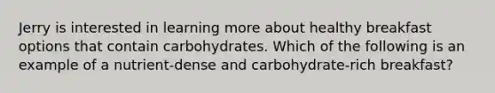 Jerry is interested in learning more about healthy breakfast options that contain carbohydrates. Which of the following is an example of a nutrient-dense and carbohydrate-rich breakfast?