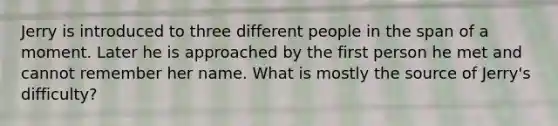 Jerry is introduced to three different people in the span of a moment. Later he is approached by the first person he met and cannot remember her name. What is mostly the source of Jerry's difficulty?