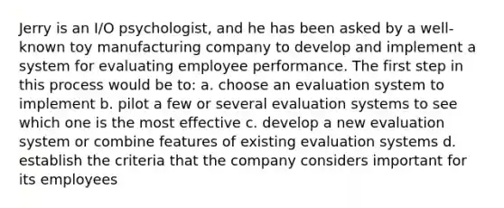 Jerry is an I/O psychologist, and he has been asked by a well-known toy manufacturing company to develop and implement a system for evaluating employee performance. The first step in this process would be to: a. choose an evaluation system to implement b. pilot a few or several evaluation systems to see which one is the most effective c. develop a new evaluation system or combine features of existing evaluation systems d. establish the criteria that the company considers important for its employees