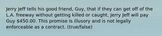 Jerry Jeff tells his good friend, Guy, that if they can get off of the L.A. freeway without getting killed or caught, Jerry Jeff will pay Guy 450.00. This promise is illusory and is not legally enforceable as a contract. (true/false)