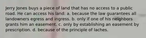 Jerry Jones buys a piece of land that has no access to a public road. He can access his land: a. because the law guarantees all landowners egress and ingress. b. only if one of his neighbors grants him an easement. c. only by establishing an easement by prescription. d. because of the principle of laches.