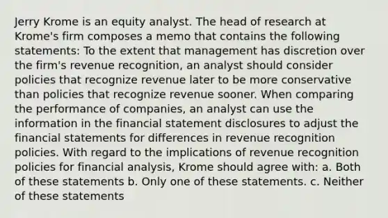 Jerry Krome is an equity analyst. The head of research at Krome's firm composes a memo that contains the following statements: To the extent that management has discretion over the firm's revenue recognition, an analyst should consider policies that recognize revenue later to be more conservative than policies that recognize revenue sooner. When comparing the performance of companies, an analyst can use the information in the financial statement disclosures to adjust the financial statements for differences in revenue recognition policies. With regard to the implications of revenue recognition policies for financial analysis, Krome should agree with: a. Both of these statements b. Only one of these statements. c. Neither of these statements