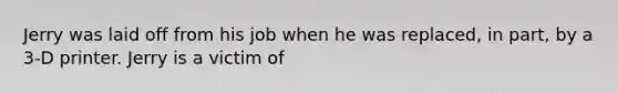 Jerry was laid off from his job when he was replaced, in part, by a 3-D printer. Jerry is a victim of