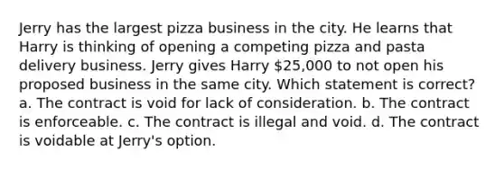 Jerry has the largest pizza business in the city. He learns that Harry is thinking of opening a competing pizza and pasta delivery business. Jerry gives Harry 25,000 to not open his proposed business in the same city. Which statement is correct? a. The contract is void for lack of consideration. b. The contract is enforceable. c. The contract is illegal and void. d. The contract is voidable at Jerry's option.