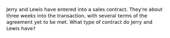 Jerry and Lewis have entered into a sales contract. They're about three weeks into the transaction, with several terms of the agreement yet to be met. What type of contract do Jerry and Lewis have?