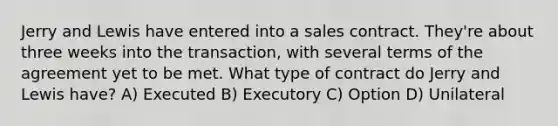 Jerry and Lewis have entered into a sales contract. They're about three weeks into the transaction, with several terms of the agreement yet to be met. What type of contract do Jerry and Lewis have? A) Executed B) Executory C) Option D) Unilateral