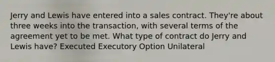 Jerry and Lewis have entered into a sales contract. They're about three weeks into the transaction, with several terms of the agreement yet to be met. What type of contract do Jerry and Lewis have? Executed Executory Option Unilateral